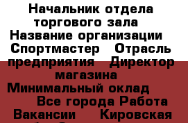 Начальник отдела торгового зала › Название организации ­ Спортмастер › Отрасль предприятия ­ Директор магазина › Минимальный оклад ­ 36 500 - Все города Работа » Вакансии   . Кировская обл.,Захарищево п.